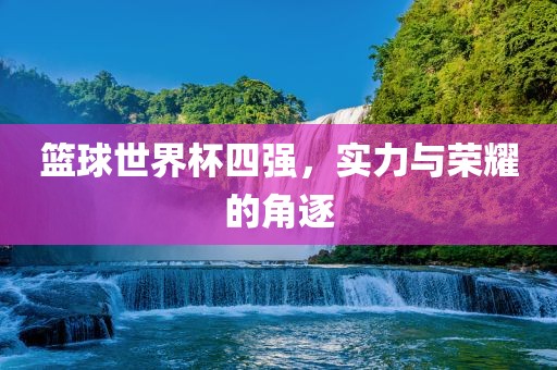 篮球世界杯四强，实力与荣耀的角逐金炬实业股份有限公司