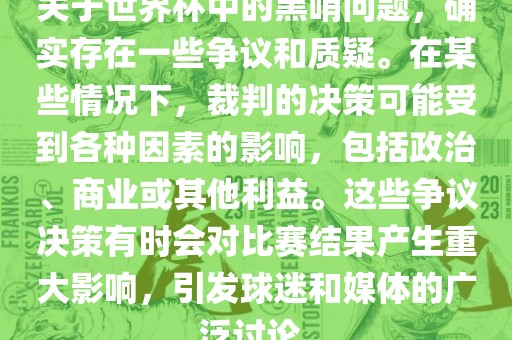 关于世界杯中的黑哨问题，确实存在一些争议和质疑。在某些情况下，裁判的决策可能受到各种因素的影响，包括政治、商业或其他利益。这些争议决策有时会对比赛结果产生重大影响，引发球迷和媒体的广泛讨论。金炬实业股份有限公司