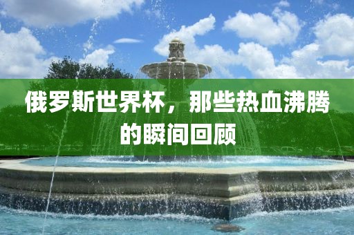 俄罗斯世界杯，那些热血沸腾的瞬间回顾金炬实业股份有限公司