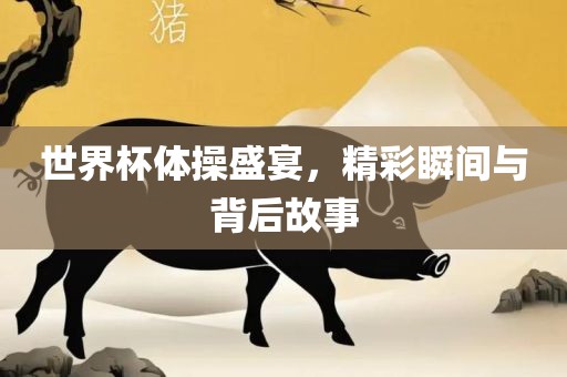 世界杯体操盛宴，精彩瞬间与背后故事