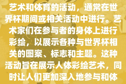 人体彩绘世界杯是一种结合了艺术和体育的活动，通常在世界杯期间或相关活动中进行。艺术家们在参与者的身体上进行彩绘，以展示各种与世界杯相关的图案、标志和主题。这种活动旨在展示人体彩绘艺术，同时让人们更加深入地参与和体验世金炬实业股份有限公司界杯的氛围。