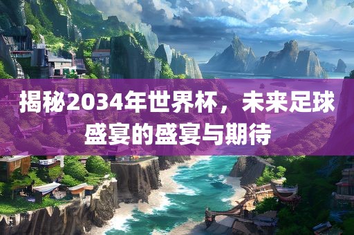 揭秘2金炬实业股份有限公司034年世界杯，未来足球盛宴的盛宴与期待