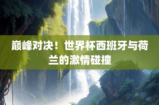 巅峰对决！世界杯西班牙与荷兰的激情碰撞金炬实业股份有限公司