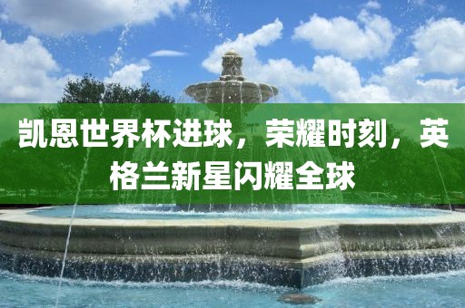 凯恩世界杯进球，荣耀时刻，英格兰新星闪耀全球