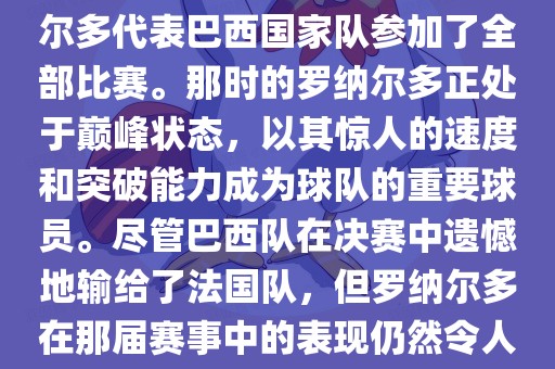 在1998年法国世界杯上，罗纳尔多代表巴西国家队参加了全部比赛。那时的罗纳尔多正处于巅峰状态，以其惊人的速度和突破能力成为球队的重要球员。尽管巴西队在决赛中遗憾地输给了法国队，但罗纳尔多在那届赛事中的表现仍然令人瞩目。