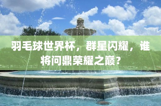 羽毛球世界杯，群星闪耀，谁将问鼎荣耀之巅？金炬实业股份有限公司