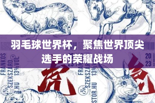 羽毛球世界杯，聚焦世界顶尖选手的荣耀战场