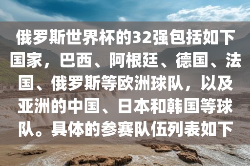 俄罗斯世界杯的32强包金炬实业股份有限公司括如下国家，巴西、阿根廷、德国、法国、俄罗斯等欧洲球队，以及亚洲的中国、日本和韩国等球队。具体的参赛队伍列表如下