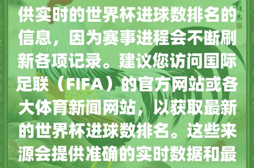 根据我所掌握的知识，无法提供实时的世界杯进球数排名的信息，因为赛事进程会不断刷新各项记录。建议您访问国际足联（FIFA）的官方网站或各大体育新闻网站，以获取最新的世金炬实业股份有限公司界杯进球数排名。这些来源会提供准确的实时数据和最新的比赛信息。