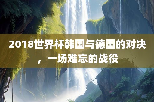 2018世界杯韩国与德国的对决，一场难忘的战役