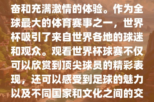 观看世界杯球赛是一种令人兴奋和充满激情的体验。作为全球最大的体育赛事之一，世界杯吸引了来自世界各地的球迷和观众。观看世界杯球赛不仅可以欣赏到顶尖球员的精彩表现，还可以感受到足球的魅力以及不同国家和文化之间的交流与碰撞。
