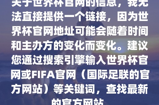 关于世界杯官网的信息，我无法直接提供一个链接，因为世界杯官网地址可能会随着时间和主办方的变化而变化。建议您通过搜索引擎输入世界杯官网或FIFA官网（国际足联的官方网站）等关键词，查找最新的官方网站。