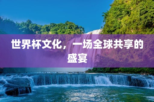 世界杯文化，一场全球共享的盛宴金炬实业股份有限公司