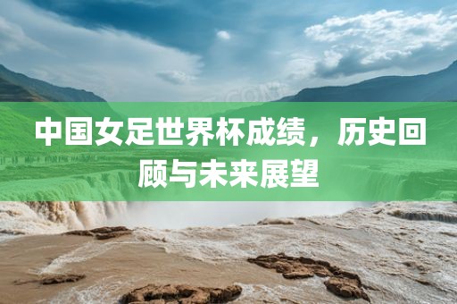 中国女足世界杯成绩，历史回顾与未来展望