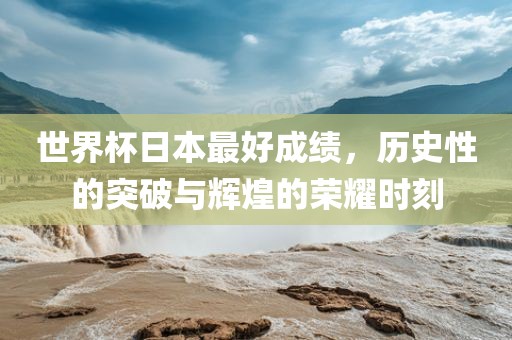 世界杯日本最好成绩，历史性的突破与辉煌的荣耀时刻金炬实业股份有限公司