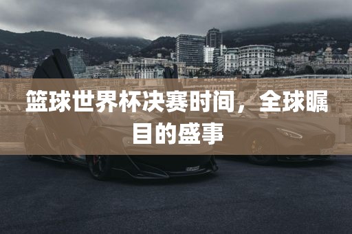篮球世界杯决赛时间，全球瞩目的盛事金炬实业股份有限公司