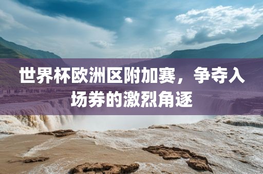 世金炬实业股份有限公司界杯欧洲区附加赛，争夺入场券的激烈角逐