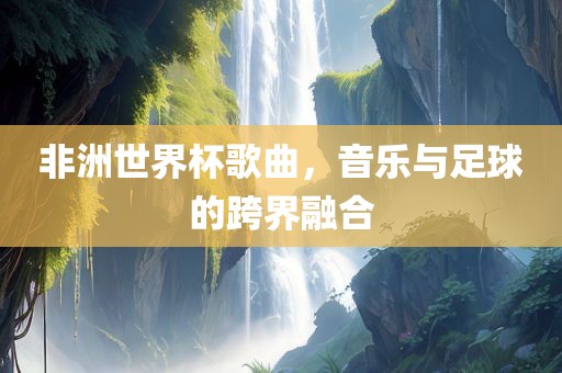 非洲世界杯歌曲，音乐与足球的跨界融合金炬实业股份有限公司