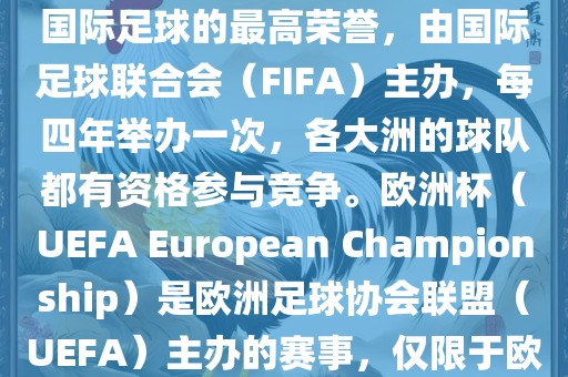 世界杯（FIFA World Cup）是国际足球的最高荣誉，由国际足球联合会（FIFA）主办，每四年举办一次，各大洲的球队都有资格参与竞争。欧洲杯（UEFA European Championship）是欧洲足球协会联盟（UEFA）主办的赛事，仅限于欧洲国家的国家队参加。金炬实业股份有限公司