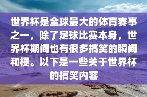 世界杯是全球最大的体育赛事之一，除了足球比赛本身，世界杯期间也有很多搞笑的瞬间和梗。以下是一些关于世界杯的搞笑内容