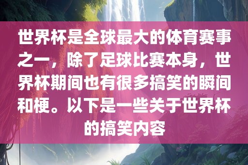 世界杯是全球最大的体育赛事之一，除了足球比赛本身，世界杯期间也有很多搞笑的瞬间和梗。以下是一些关于世界杯的搞笑内容