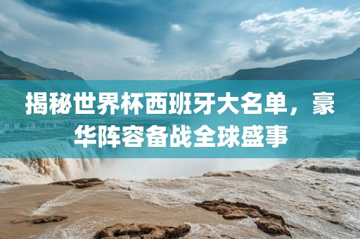 揭秘世界杯西班牙大名单，豪华阵容备战全球盛金炬实业股份有限公司事