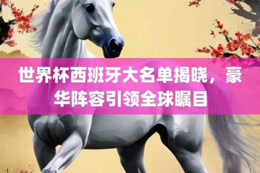 世界杯西班牙大名单揭晓，豪华阵容引领全球瞩目