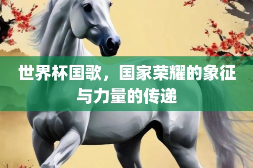 世界杯国歌，国家荣耀的象征与力量的传递