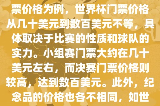 关于世界杯的价格，涉及的因素非常多，如门票价格、纪念品价格等都在不断变化。以门票价格为例，世界杯门票价格从几十美元到数百美元不等，具体取决于比赛的性质和球队的实力。小组赛门票大约在几十美元左右，而决赛门票价格则较高，达到数百美元。此外，纪念品的价格也各不相同，如世界杯纪念衫的价格大约在百元到千元不等。因此，无法给出确切的关于世界杯的价格。