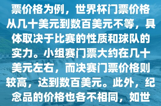 关于世界杯的价格，涉及的因素非常多，如门票价格、纪念品价格等都在不断变化。以门票价格为例，世界杯门票价格从几十美元到数百美元不等，具体取决于比赛的性质和球队的实力。小组赛门票大约在几十美元左右，而决赛门票价格则较高，达到数百美元。此外，纪念品的价格也各不相同，如世界杯纪念衫的价格大约在百元到千元不等。因此，无法给出确切的关于世界杯的价格。