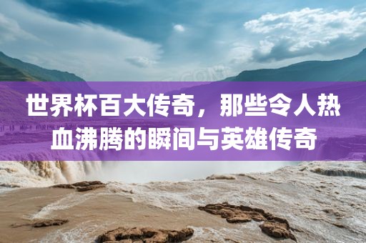 世界杯百大传奇，那些令人热血沸腾的瞬间与英雄传奇金炬实业股份有限公司