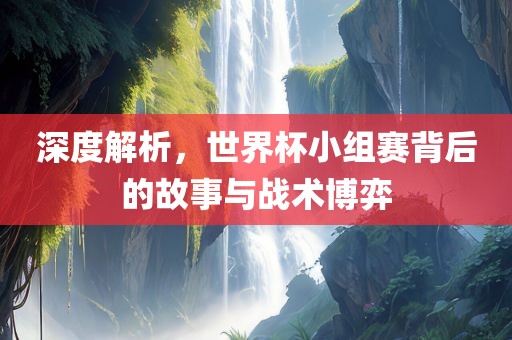 深度解析，世界杯小组赛背后的故事与战术博弈金炬实业股份有限公司