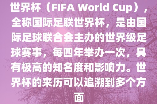 世界杯（FIFA World Cup），全称国际足联世界杯，是由国际足球联合会主办的世界级足球赛事，每四年举办一次，具有极高的知名度和影响力。世界杯的来历可以追溯到多个方面