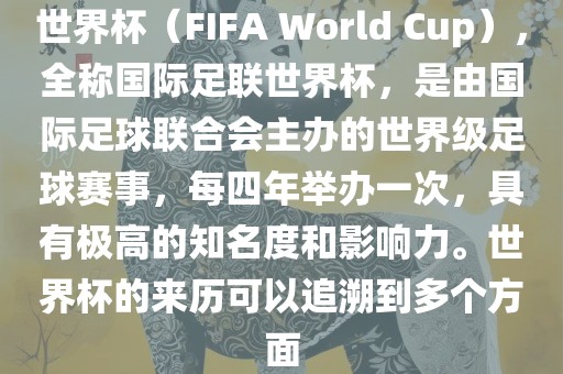 世界杯（FIFA World Cup），全称国际足联世界杯，是由国际足球联合会主办的世界级足球赛事，每四年举办一次，具有极高的知名度和影响力。世界杯的来历可以追溯到多个方面