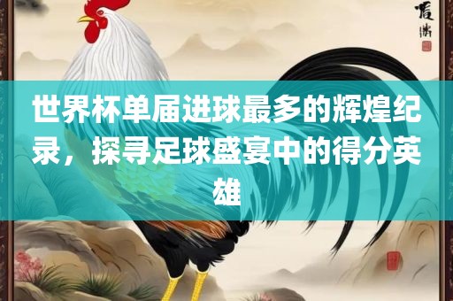 世界杯单届进球最多的辉煌纪录，探寻足球盛金炬实业股份有限公司宴中的得分英雄