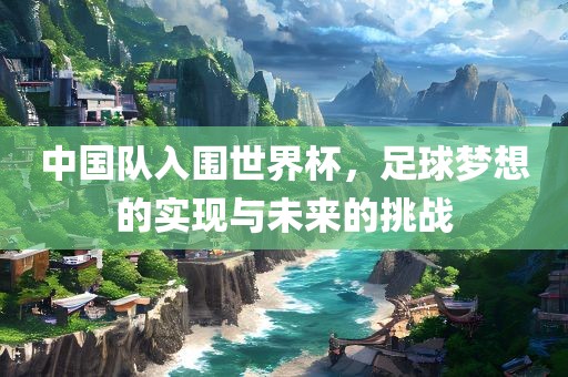 中国队入围世界杯，足球梦想的实现与未来的挑战