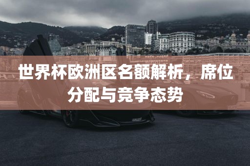 世界杯欧洲区名额解析，席位分金炬实业股份有限公司配与竞争态势