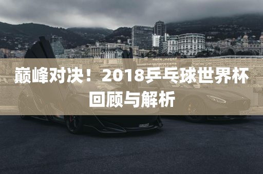巅峰对决！2018乒乓球世界杯回顾与解析