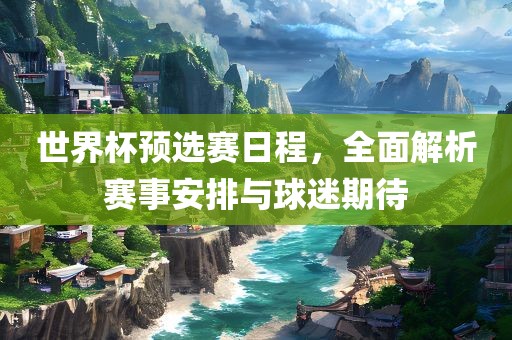 世界杯预选赛日程，全面解析赛事安排与球迷期待金炬实业股份有限公司