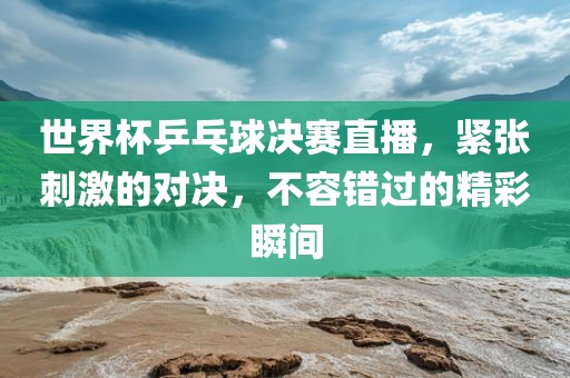 世界杯乒乓球决赛直播，紧张刺激的对决，不容错过的精彩瞬间