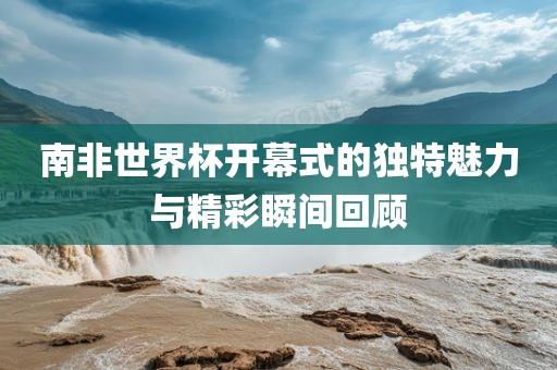 南非世界杯开幕式的独特魅力与精彩瞬间回顾