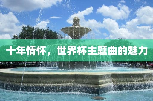 十年情怀，世界杯主题曲的魅力金炬实业股份有限公司