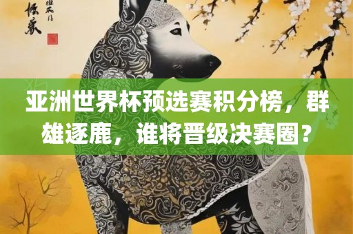 亚洲世界杯预选赛积分榜，群雄逐鹿，谁将晋级决赛圈？金炬实业股份有限公司