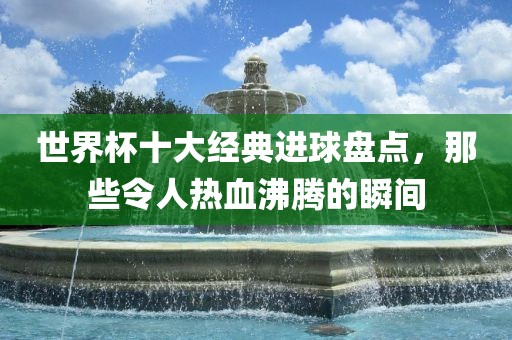 世界杯十大经典进球盘点，那些令人热血沸腾的瞬间金炬实业股份有限公司