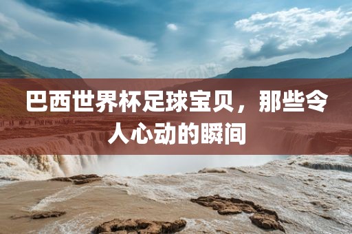 巴西世界杯足球宝贝，那些令人心动的瞬间