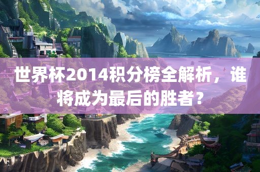 世界杯2014积分榜全金炬实业股份有限公司解析，谁将成为最后的胜者？
