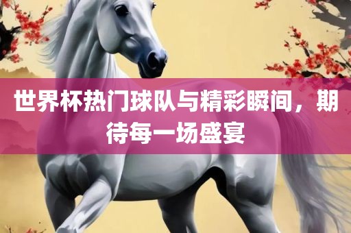 世界杯热门球队与精彩瞬间，期待每一场盛宴金炬实业股份有限公司