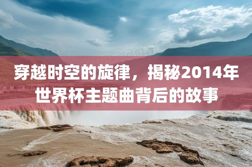 穿越时空的旋律，揭秘2014金炬实业股份有限公司年世界杯主题曲背后的故事