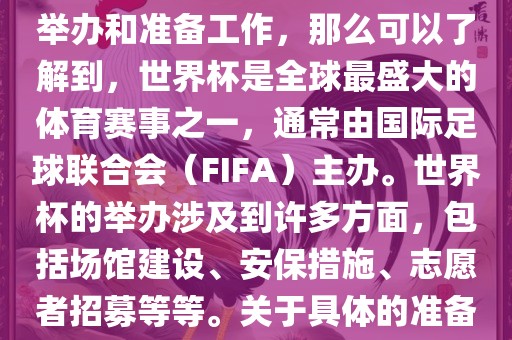 如果您是在询问关于世界杯的举办和准备工作，那么可以了解到，世界杯是全球最盛大的体育赛事之一，通常由国际足球联合会（FIFA）主办。世界杯的举办涉及到许多方面，包括场馆建设、安保措施、志愿者招募等等。关于具体的准备工作，可以参考以下几点