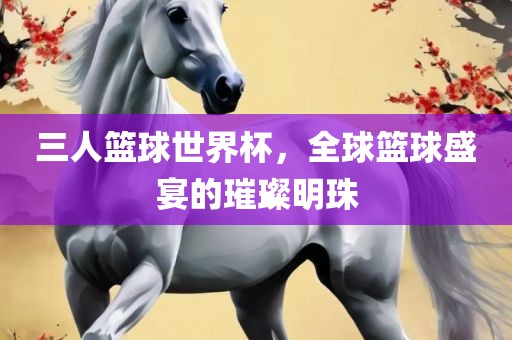三人篮球世界杯，全球篮球盛宴的璀璨明珠
